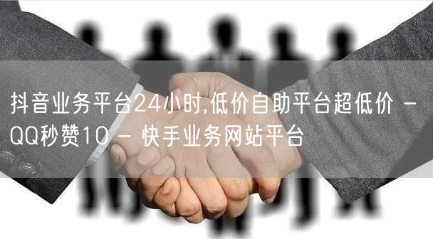 抖音业务平台24小时,低价自助平台超低价 - QQ秒赞10 - 快手业务网站平台