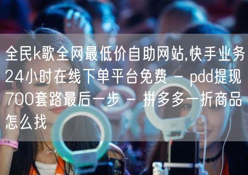 全民k歌全网最低价自助网站,快手业务24小时在线下单平台免费 - pdd提现70