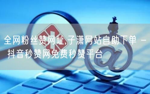 全网粉丝赞网址,子潇网站自助下单 - 抖音秒赞网免费秒赞平台