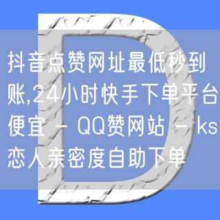 抖音点赞网址最低秒到账,24小时快手下单平台便宜 - QQ赞网站 - ks恋人亲