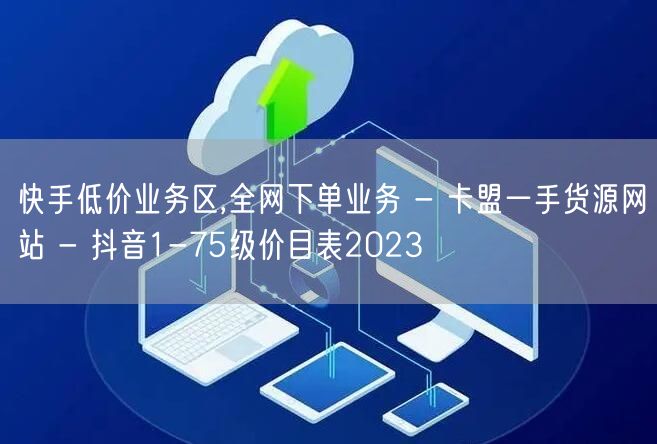 快手低价业务区,全网下单业务 - 卡盟一手货源网站 - 抖音1-75级价目表20